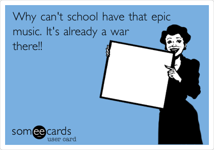 Why can't school have that epic
music. It's already a war
there!!