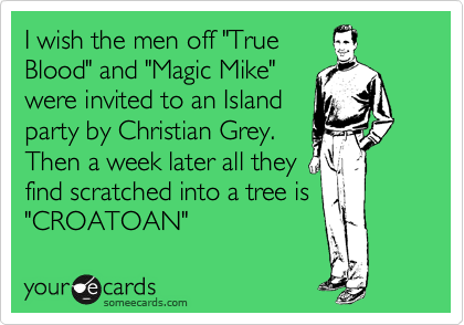I wish the men off "True
Blood" and "Magic Mike"
were invited to an Island
party by Christian Grey.
Then a week later all they
find scratched into a tree is
"CROATOAN"