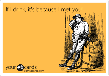If I drink, it's because I met you!