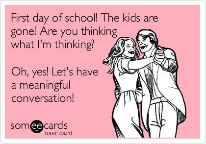 Yay! First day of school year! The kids are gone!

Are you thinking
what I'm thinking?