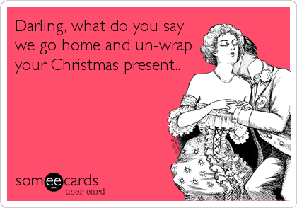 Darling, what do you saywe go home and un-wrapyour Christmas present..