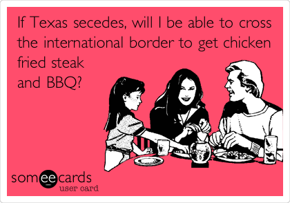 If Texas secedes, will I be able to cross
the international border to get chicken
fried steak
and BBQ?