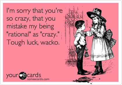 I'm sorry that you're
so crazy, that you
mistake my being
"rational" as "crazy." 
Tough luck, wacko.