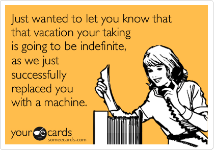 Just wanted to let you know that that vacation your taking
is going to be indefinate,
as we just
successfully
replaced you
with a machine.