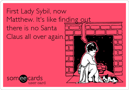 First Lady Sybil, now
Matthew. It's like finding out
there is no Santa
Claus all over again.