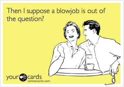 Then I suppose a blowjob is out of the question?