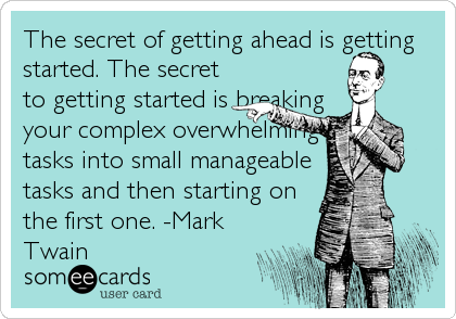 The secret of getting ahead is getting
started. The secret
to getting started is breaking
your complex overwhelming
tasks into small manageable
tasks and then starting on
the first one. -Mark
Twain