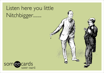 Listen here you little
Nitchbigger........