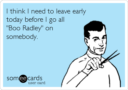 I think I need to leave earlytoday before I go all"Boo Radley" onsomebody. 