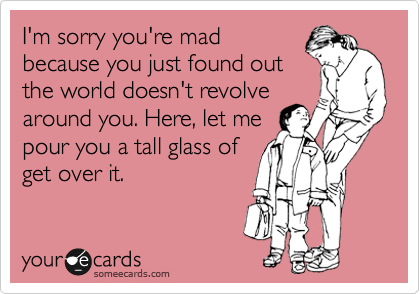 I'm sorry you're mad
because you just found out
the world doesn't revole
around you. Here, let me
pour you a tall glass of
get over it.