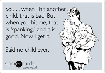 So . . . when I hit another
child, that is bad. But
when you hit me, that
is "spanking," and it is
good. Now I get it.
 
Said no child ever.