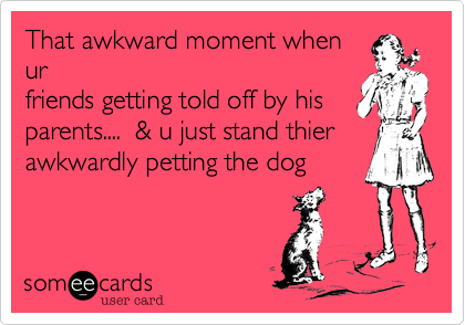 That awkword moment when
ur
friends getting told off by his
parents....  %26 u just stand thier
awkwordly petting the dog