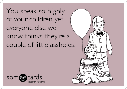 You speak so highly
of your children yet 
everyone else we
know thinks they're a
couple of little assholes.