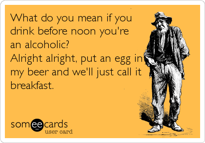What do you mean if you
drink before noon you're 
an alcoholic? 
Alright alright, put an egg in
my beer and we'll just call it 
breakfast.
