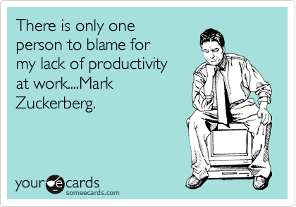 There is only one
person to blame for
my lack of productivity
at work....Mark
Zuckerberg.