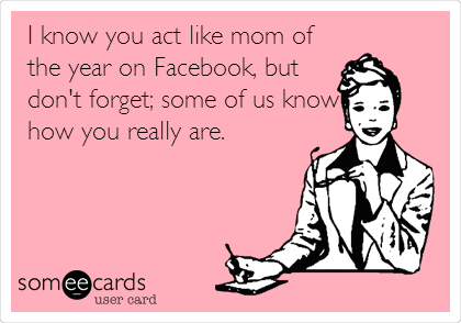 I know you act like mom of
the year on Facebook, but
don't forget; some of us know
how you really are. 