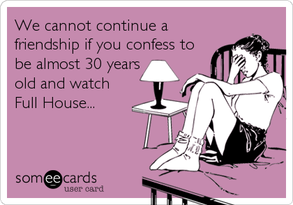 We cannot continue a
friendship if you confess to
be almost 30 years
old and watch
Full House...