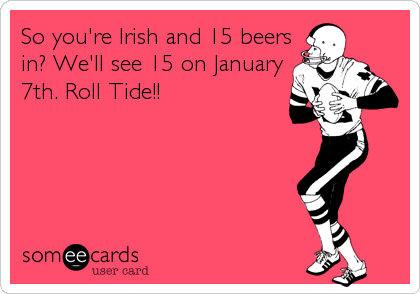 So you're Irish and 15 beers
in? We'll see 15 on January
7th. Roll Tide!!