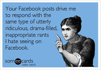 Your Facebook posts drive me 
to respond with the
same type of utterly 
ridiculous, drama-filled, 
inappropriate rants 
I hate seeing on
Facebook.