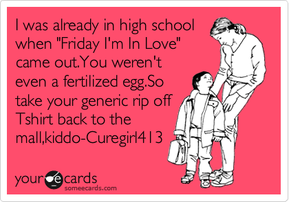 I was already in high school
when "Friday I'm In Love"
came out.You weren't
even a fertilized egg.So
take your generic rip off
Tshirt back to the
mall,kiddo-Curegirl413 