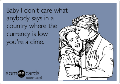 Baby I don't care what
nobody says in a
country where the
currency is low
you're a dime.