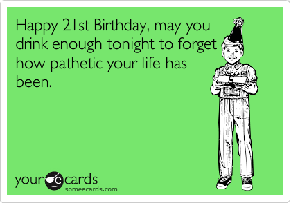 Happy 21st Birthday, may you
drink enough tonight to forget
how pathetic your life has
been.