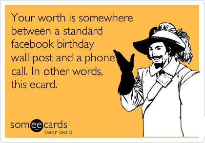 Your worth is somewhere in
between a standard
facebook wall post
and a phone call. In
other words, this
ecard. Happy birthday.