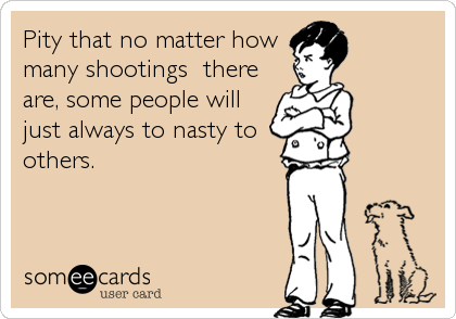 Pity that no matter howmany shootings  thereare, some people willjust always to nasty toothers.