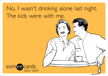 No, I wasn't drinking alone last night.
The kids were with me.