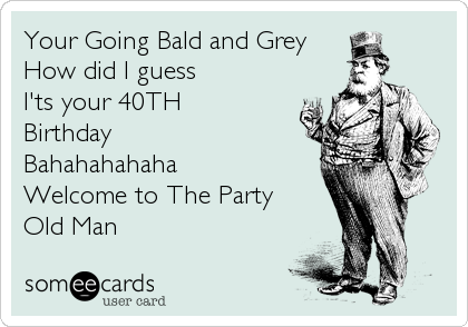 Your Going Bald and Grey
How did I guess
I'ts your 40TH 
Birthday
Bahahahahaha
Welcome to The Party
Old Man