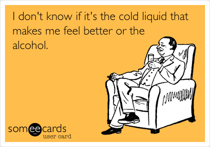 I don't know if it's the cold liquid that
makes me feel better or the
alcohol.