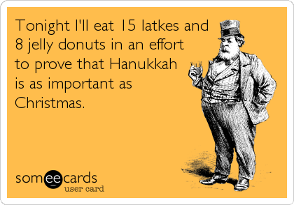 Tonight I'll eat 15 latkes and
8 jelly donuts in an effort
to prove that Hanukkah 
is as important as
Christmas.