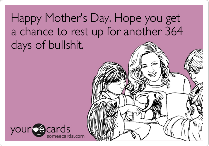 Happy Mother's Day. Hope you get a chance to rest up for another 364 days of bullshit.