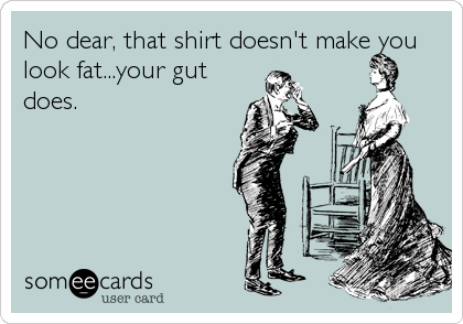 No dear, that shirt doesn't make you
look fat...your gut
does.