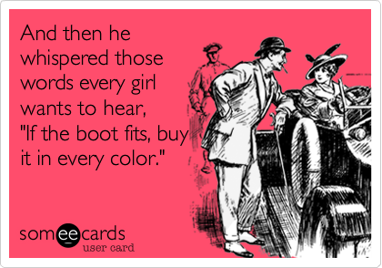 And then hewhispered thosewords every girlwants to hear,"If the boot fits, buyit in every color."