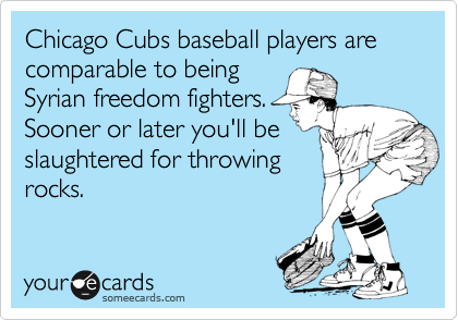 Chicago Cubs baseball players are comparable to being a
Syrian freedom fighters.
Sooner or later you'll be
slaughtered for throwing
rocks.