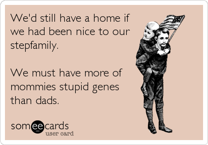 We'd still have a home if
we had been nice to our 
stepfamily.

We must have more of 
mommies stupid genes
than dads.