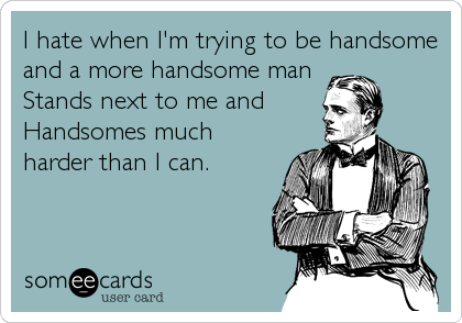 I hate when I'm trying to be handsome
and a more handsome man
Stands next to me and
Handsomes much
harder than I can.