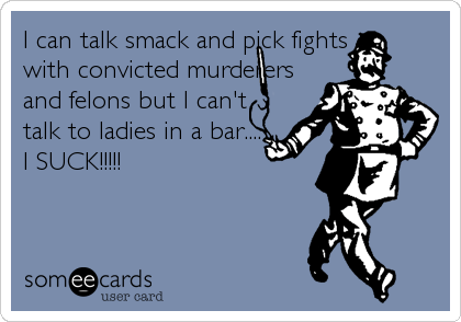 I can talk smack and pick fights
with convicted murderers
and felons but I can't
talk to ladies in a bar....
I SUCK!!!!!