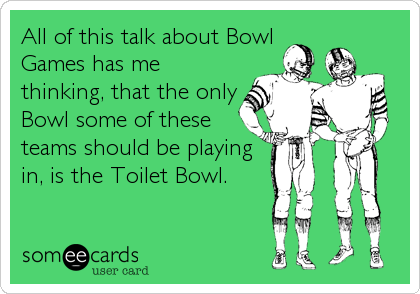 All of this talk about Bowl
Games has me
thinking, that the only
Bowl some of these
teams should be playing
in, is the Toilet Bowl.