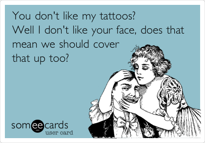 You don't like my tattoos? 
Well I don't like your face, does that
mean we should cover
that up too? 