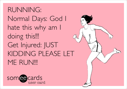 RUNNING:
Normal Days: God I
hate this why am I
doing this!!!
Get Injured: JUST
KIDDING PLEASE LET
ME RUN!!!