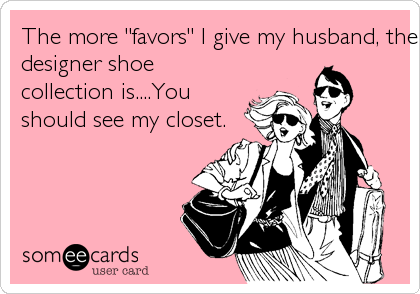 The more "favors" I give my husband, the larger my
designer shoe
collection is....You
should see my closet.