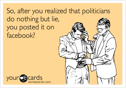So, after you realized that politicians do nothing but lie, 
you posted it on 
facebook?