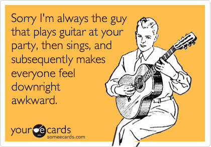 Sorry I'm always the guy
that plays guitar at your
party, then sings, and
subsequently makes
everyone feel
downright
awkward.