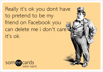 Really it's ok you dont have
to pretend to be my
friend on Facebook you
can delete me i don't care
it's ok