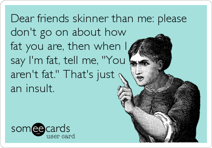 Dear friends skinner than me: please
don't go on about how
fat you are, then when I
say I'm fat, tell me, "You
aren't fat." That's just
an insult.