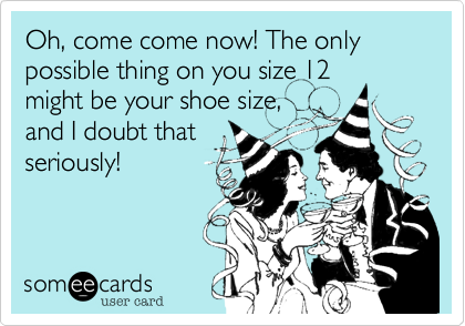 Oh, come come now! The only possible thing on you size 12
might be your shoe size,
and I doubt that
seriously!