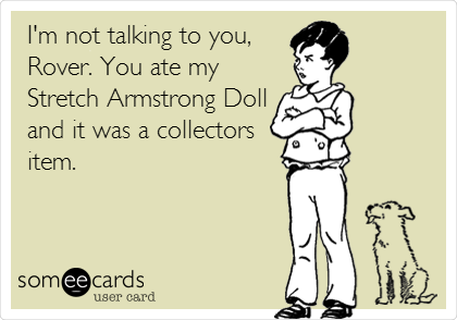 I'm not talking to you,
Rover. You ate my
Stretch Armstrong Doll
and it was a collectors
item.
