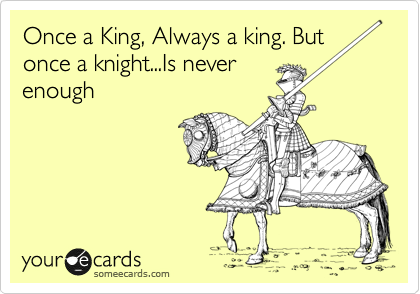 One a King, Always a king. But
once a knight...Is never
enough